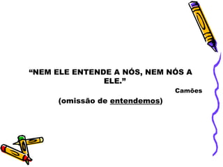 “NEM ELE ENTENDE A NÓS, NEM NÓS A
               ELE.”
                               Camões
     (omissão de entendemos)
 