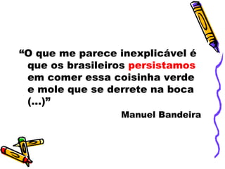 “O que me parece inexplicável é
 que os brasileiros persistamos
 em comer essa coisinha verde
 e mole que se derrete na boca
 (...)”
                 Manuel Bandeira
 