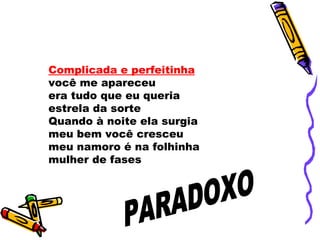 Complicada e perfeitinha
você me apareceu
era tudo que eu queria
estrela da sorte
Quando à noite ela surgia
meu bem você cresceu
meu namoro é na folhinha
mulher de fases
 
