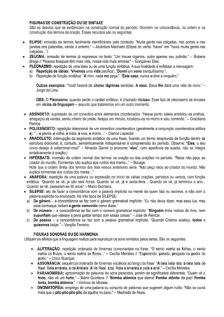 FIGURAS DE CONSTRUÇÃO OU DE SINTAXE
    São os desvios que se evidenciam na construção normal do período. Ocorrem na concordância, na ordem e na
    construção dos termos da oração. Esses recursos são os seguintes:

   ELIPSE: omissão de termos facilmente identificáveis pelo contexto: “Muita gente nas calçadas, nas portas e nas
    janelas dos palacetes, vendo o enterro.” – Alcântara Machado (Elipse do verbo “haver” em “havia muita gente nas
    calçadas...”)
   ZEUGMA: omissão de termos já expressos no texto: “Um trouxe cigarros, outro apenas seu pulmão.” – Rubens
    Braga // “Nossos bosques têm mais vida, nossa vida mais amores.” – Gonçalves Dias.
   PLEONASMO: repetição de uma ideia ou de uma função sintática. A sua finalidade é enfatizar a mensagem:
    a) Repetição de ideias: “Vivemos uma vida pacífica”, “Dormi um sono tranquilíssimo.”.
    b) Repetição de função sintática: “A mim, nada me peça.”, “Este caso, nunca o direi a ninguém.”

        Outros exemplos: “Você haverá de chorar lágrimas sentidas. A esse, Deus lhe dará uma vida de novo.” –
        Jorge de Lima.

        OBS: O Pleonasmo, quando perde o caráter enfático, é chamado vicioso. Esse tipo de pleonasmo se encaixa
        em vícios de linguagem – assunto que trataremos em um outro momento.

 ASSÍNDETO: supressão de um conectivo entre elementos coordenados: “Nesse ponto baleia arrebitou as orelhas,
   arregaçou as ventas, sentiu cheiro de preás, farejou um minuto, localizou-os no morro e saiu correndo.” – Graciliano
   Ramos.
 POLISSÍNDETO: repetição intencional de um conectivo coordenativo (geralmente a conjunção coordenativa aditiva
   e): “... e planta, e colhe, e mata, e vive, e morre...” – Clarice Lispector.
 ANACOLUTO: interrupção do segmento sintático de uma frase, ficando um termo desprovido de função dentro da
   estrutura oracional; é, contudo, semanticamente indispensável à compreensão do período. Observe: “Eles, o seu
   único desejo é exterminar-mos!” – Almeida Garret (o pronome “eles”, com aparência de sujeito, não se integra
   sintaticamente à oração.)
 HIPÉRBATO: inversão da ordem normal dos termos na oração ou das orações no período. “Raios não peço ao
   criador do mundo, Tormentas não suplico aos ruídos dos mares...” – Bocage.
   Note que a ordem direta dos termos dos dois versos anteriores seria: “Não peço raios ao criador do mundo, Não
   suplico tormentas aos ruídos dos mares...”
 ANÁFORA: repetição de uma palavra ou expressão no início de várias orações, períodos ou versos, com função
 enfática: “Quando se vê, já são seis horas. Quando se vê, já é sexta-feira... Quando se vê, já terminou o ano...
 Quando se vê, passaram-se 50 anos!” – Mario Quintana.
 SILEPSE: ato de fazer a concordância com a palavra implícita na mente de quem fala ou escreve, e não com a
   palavra explícita no enunciado. Há três tipos de SILEPSE:
 a) De gênero – a concordância se faz com o gênero gramatical implícito: “Eu não devia dizer, mas essa lua, mas
      esse conhaque, botam a gente comovido como diabo.”
 b) De número – a concordância se faz com o número gramatical implícito: “Ninguém tinha notícia do livro, nem
      supunham que valesse a pena gastar tempo com essas coisas.” – José de Alencar.
 c) De pessoa – a concordância se faz com a pessoa gramatical implícita: “Quando Cristina acabou, todos a
      quisemos beijar.” – Vergílio Ferreira.

       FIGURAS SONORAS OU DE HARMONIA
Utilizam os efeitos que a linguagem realiza para reproduzir os sons emitidos pelos seres. São os seguintes:

       ALITERAÇÃO: repetição ordenada de fonemas consonantais na frase: “O vento varria as folhas, o vento
        varria os frutos, o vento varria as flores...” – Cecília Meireles // “Esperando, parada, pregada na pedra do
        porto.” – Chico Buarque.
       ASSONÂNCIA: sequência ordenada de fonemas vocálicos ao longo da frase: “A bela bola rola: a bela bola do
        Raul. Bola amarela, a da Arabela. A do Raul, azul. Rola a amarela e pula a azul.” – Cecília Meireles
       PARANOMÁSIA: aproximação de palavras de sons parecidos, porém de significados diferentes: “Quem vê o
        fruto, não vê um furto.” – Mário Quintana // “Bomba atômica que aterra! Pomba atônita da paz! Pomba
        tonta, bomba atômica.” – Vinícius de Moraes.
       ONOMATOPEIA: emprego de uma palavra ou conjunto de palavras que sugerem algum ruído: “Não se ouvia
        mais que o plic-plic-plic-plic da agulha no pano.” – Machado de Assis.
 