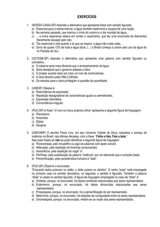 EXERCÍCIOS

1. (NOSSA CAIXA-SP) Assinale a alternativa que apresenta frase com sentido figurado.
   a) Essencial para a sobrevivência, a água também determina a riqueza de uma nação.
   b) Na semana passada, que marcou o início do outono e o dia mundial da água...
   c) ... a única esperança estava em conter o vazamento, que faz uma enxurrada de diamantes
       literalmente escapar pelo ralo.
   d) Tão essencial à vida quanto o ar que se respira, a água não custa nada...
   e) Dono de quase 12% de toda a água doce, (...) o Brasil começa a cobrar pelo uso da água do
       rio Paraíba do Sul...

2. (CETESB-SP) Assinale a alternativa que apresenta uma palavra com sentido figurado ou
   conotativo.
   a) O sistema seria mais eficiente que o armazenamento de água.
   b) Seria desejável que o governo adiasse a obra.
   c) O projeto suscita cada vez mais um mar de controvérsias.
   d) A obra deverá custar R$4,2 bilhões.
   e) Os estudos para a obra privilegiam a questão da quantidade.

3. (UNESP) Silepse é:
   a) Redundância de expressão.
   b) Repetição desagradável de consonâncias iguais ou semelhantes.
   c) Expressão idiomática.
   d) Concordância irregular.

4. (PUC-SP) A frase “Vi com os meus próprios olhos” apresenta a seguinte figura de linguagem:
   a) Pleonasmo
   b) Anacoluto
   c) Elipse
   d) Zeugma

5. (UNICAMP) O escritor Paulo Lins, em seu romance Cidade de Deus, expressa o avanço da
   violência no Brasil, nas últimas décadas, com a frase: “Falha a fala. Fala a bala.”
   Nas duas frases só não se pode identificar a seguinte figura de linguagem:
   a) Paranomásia, pelo trocadilho ou jogo de palavras com apelo sonoro.
   b) Aliteração, pela repetição de fonemas consonantais.
   c) Assonância, pela repetição da vogal “a”.
   d) Perífrase, pela substituição da palavra “violência” por um elemento que a compõe (bala).
   e) Personificação, pela característica humana à “bala”.

6. (PUC-SP) Observe o enunciado:
   “Enquanto todos pulavam no salão, o dólar pulava no câmbio”. O verbo “pular” está empregado
   no primeiro caso no sentido denotativo; no segundo, o sentido é figurado. Também a palavra
   “dólar” é usada no sentido figurado. A figura de linguagem empregada no caso de “dólar” é:
   a) Antítese, porque, no enunciado, há ideias contrárias relacionadas aos seres representados.
   b) Eufemismo, porque, no enunciado, há ideias diminuídas relacionadas aos seres
       representados.
   c) Prosopopeia, porque, no enunciado, há a personificação do ser representado.
   d) Metonímia, porque, no enunciado, há relações de contiguidade entre os seres representados.
   e) Onomatopeia, porque, no enunciado, imitam-se as vozes dos seres representados.
 