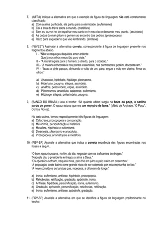 7.    (UFRJ) Indique a alternativa em que o exemplo de figura de linguagem não está corretamente
     classificado:
     a) Com a alma purificada, ela partiu para a eternidade. (eufemismo)
     b) Cai a tinta da treva sobre o mundo. (metáfora)
     c) Sem eu louvor hei de espalhar meu canto e rir meu riso e derramar meu pranto. (assíndeto)
     d) As ondas do mar gritam e gemem ao encontro das pedras. (prosopopeia)
     e) Rezo para esquecer o que vivo lembrando. (antítese)

8. (FUVEST) Assinalar a alternativa correta, correspondente à figura de linguagem presente nos
   fragmentos abaixo.
       I – “Não te esqueças daqueles amor ardente
            Que já nos olhos meus tão puro viste.”
       II – “A moral legisla para o homem; o direito, para o cidadão.”
       III – “A maioria concordava nos pontos essenciais; nos pormenores, porém, discordavam.”
       IV – “Isaac a vinte passos, divisando o vulto de um, para, ergue a mão em viseira, firma os
       olhos.”

          a)   Anacoluto, hipérbato, hipálage, pleonasmo.
          b)   Hipérbato, zeugma, silepse, assíndeto.
          c)   Anáfora, polissíndeto, elipse, assíndeto.
          d)   Pleonasmos, anacoluto, catacrese, eufemismo.
          e)   Hipálage, silepse, polissíndeto, zeugma.

9. (BANCO DO BRASIL) Leia o trecho: “Só quando albino surgiu na boca do poço, o sarilho
   parou de gemer. O rapaz estava que era um monstro de lama.” (Mário de Andrade, “O Poço”,
   Contos Novos).

     No texto acima, temos respectivamente três figuras de linguagem:
     a) Catacrese, prosopopeia e comparação.
     b) Metonímia, personificação e metáfora.
     c) Metáfora, hipérbole e eufemismo.
     d) Sinestesia, pleonasmo e anacoluto.
     e) Prosopopeia, onomatopeia e metáfora.

10. (FGV-SP) Assinale a alternativa que indica a correta sequência das figuras encontradas nas
    frases a seguir.

     “O bom rapaz buscava, no fim, do dia, negociar com os traficantes de drogas.”
     “Naquele dia, o presidente entregou a alma a Deus.”
     “Os operários sofriam, naquela mina, pelo frio em julho e pelo calor em dezembro.”
     “A população deste bairro corre grande risco de ser soterrada por esta montanha de lixo.”
     “A neve convidava os turistas que, receosos, a olhavam de longe.”

     a)   Ironia, eufemismo, antítese, hipérbole, prosopopeia.
     b)   Reticências, retificação, gradação, apóstrofe, ironia.
     c)   Antítese, hipérbole, personificação, ironia, eufemismo.
     d)   Gradação, apóstrofe, personificação, reticências, retificação.
     e)   Ironia, eufemismo, antítese, apóstrofe, gradação.

11. (FGV-SP) Assinale a alternativa em que se identifica a figura de linguagem predominante no
    trecho:
 