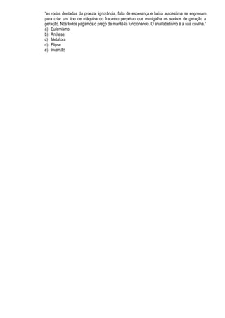 “as rodas dentadas da proeza, ignorância, falta de esperança e baixa autoestima se engrenam
para criar um tipo de máquina do fracasso perpétuo que esmigalha os sonhos de geração a
geração. Nós todos pagamos o preço de mantê-la funcionando. O analfabetismo é a sua cavilha.”
a) Eufemismo
b) Antítese
c) Metáfora
d) Elipse
e) Inversão
 