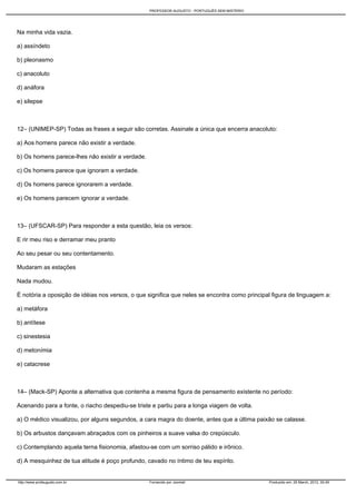 PROFESSOR AUGUSTO - PORTUGUÊS SEM MISTÉRIO




Na minha vida vazia.

a) assíndeto

b) pleonasmo

c) anacoluto

d) anáfora

e) silepse



12– (UNIMEP-SP) Todas as frases a seguir são corretas. Assinale a única que encerra anacoluto:

a) Aos homens parece não existir a verdade.

b) Os homens parece-lhes não existir a verdade.

c) Os homens parece que ignoram a verdade.

d) Os homens parece ignorarem a verdade.

e) Os homens parecem ignorar a verdade.



13– (UFSCAR-SP) Para responder a esta questão, leia os versos:

E rir meu riso e derramar meu pranto

Ao seu pesar ou seu contentamento.

Mudaram as estações

Nada mudou.

É notória a oposição de idéias nos versos, o que significa que neles se encontra como principal figura de linguagem a:

a) metáfora

b) antítese

c) sinestesia

d) metonímia

e) catacrese



14– (Mack-SP) Aponte a alternativa que contenha a mesma figura de pensamento existente no período:

Acenando para a fonte, o riacho despediu-se triste e partiu para a longa viagem de volta.

a) O médico visualizou, por alguns segundos, a cara magra do doente, antes que a última paixão se calasse.

b) Os arbustos dançavam abraçados com os pinheiros a suave valsa do crepúsculo.

c) Contemplando aquela terna fisionomia, afastou-se com um sorriso pálido e irônico.

d) A mesquinhez de tua atitude é poço profundo, cavado no íntimo de teu espírito.


http://www.profaugusto.com.br                     Fornecido por Joomla!                        Produzido em: 29 March, 2012, 00:49
 