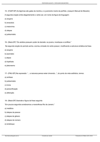 PROFESSOR AUGUSTO - PORTUGUÊS SEM MISTÉRIO




15– (FAAP-SP) As lágrimas são galas da mentira, e o juramento manto da perfídia. (Joaquim Manuel de Macedo)

A segunda oração omite elegantemente o verbo ser, em nome da figura de linguagem:

a) zeugma

b) anacoluto

c) metonímia

d) silepse

e) polissíndeto



16– (Mack-SP) “Os adultos possuem poder de decisão; os jovens, incertezas e conflitos.”

Na segunda oração do período acima, ocorreu omissão do verbo possuir, modificando a estrutura sintática da frase.

a) zeugma

b) assíndeto

c) elipse

d) hipérbato

e) pleonasmo



17– (FMU-SP) Na expressão: “... a natureza parece estar chorando...”, do ponto de vista estilístico, temos:

a) antítese

b) polissíndeto

c) ironia

d) personificação

e) aliteração



18– (Mack-SP) Assinale a figura da frase seguinte:

“Em poucos segundos avistávamos a maravilhosa Rio de Janeiro.”

a) metáfora

b) silepse de pessoa

c) silepse de gênero

d) silepse de número

e) sinédoque




http://www.profaugusto.com.br                     Fornecido por Joomla!                        Produzido em: 29 March, 2012, 00:49
 