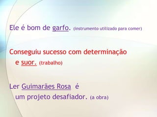 Ele é bom de garfo.   (instrumento utilizado para comer)




Conseguiu sucesso com determinação
 e suor. (trabalho)


Ler Guimarães Rosa é
  um projeto desafiador.      (a obra)
 