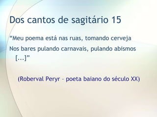 Dos cantos de sagitário 15
“Meu poema está nas ruas, tomando cerveja
Nos bares pulando carnavais, pulando abismos
  [...]”


  (Roberval Peryr – poeta baiano do século XX)
 