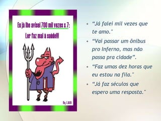 • “Já falei mil vezes que
  te amo."
• “Vai passar um ônibus
  pro Inferno, mas não
  passa pra cidade”.
• “Faz umas dez horas que
  eu estou na fila."
• “Já faz séculos que
  espero uma resposta."
 