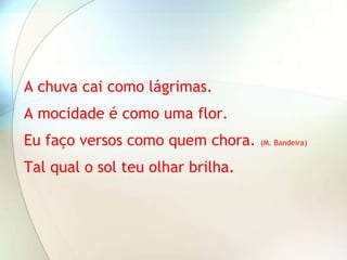 A chuva cai como lágrimas.
A mocidade é como uma flor.
Eu faço versos como quem chora.    (M. Bandeira)


Tal qual o sol teu olhar brilha.
 