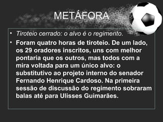 METÁFORA
• Tiroteio cerrado: o alvo é o regimento.
• Foram quatro horas de tiroteio. De um lado,
  os 29 oradores inscritos, uns com melhor
  pontaria que os outros, mas todos com a
  mira voltada para um único alvo: o
  substitutivo ao projeto interno do senador
  Fernando Henrique Cardoso. Na primeira
  sessão de discussão do regimento sobraram
  balas até para Ulisses Guimarães.
 