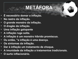METÁFORA
•   É necessário domar a inflação.
•   No rastro da inflação.
•   O grande monstro da inflação.
•   O dragão da inflação.
•   Uma inflação galopante
•   A inflação ruge solta.
•   A inflação é um monstro híbrido promíscuo.
•   Ou então, "a inflação é uma doença.
•   Os sintomas da inflação.
•   Dar à inflação um tratamento de choque.
•   A imunidade da inflação a tratamentos tradicionais.
•   O surto inflacionário.
 