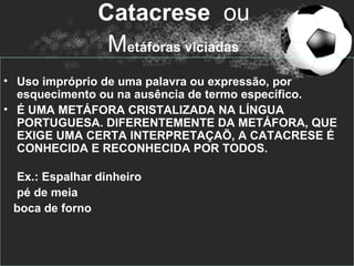 Catacrese ou
                Metáforas viciadas
• Uso impróprio de uma palavra ou expressão, por
  esquecimento ou na ausência de termo específico.
• É UMA METÁFORA CRISTALIZADA NA LÍNGUA
  PORTUGUESA. DIFERENTEMENTE DA METÁFORA, QUE
  EXIGE UMA CERTA INTERPRETAÇAÕ, A CATACRESE É
  CONHECIDA E RECONHECIDA POR TODOS.

 Ex.: Espalhar dinheiro
 pé de meia
 boca de forno
 