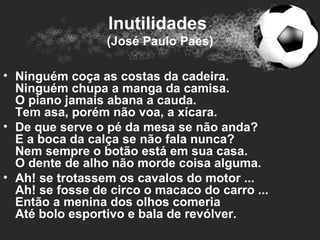Inutilidades
                 (José Paulo Paes)

• Ninguém coça as costas da cadeira.
  Ninguém chupa a manga da camisa.
  O piano jamais abana a cauda.
  Tem asa, porém não voa, a xícara.
• De que serve o pé da mesa se não anda?
  E a boca da calça se não fala nunca?
  Nem sempre o botão está em sua casa.
  O dente de alho não morde coisa alguma.
• Ah! se trotassem os cavalos do motor ...
  Ah! se fosse de circo o macaco do carro ...
  Então a menina dos olhos comeria
  Até bolo esportivo e bala de revólver.
 