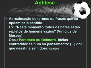 Antítese


• Aproximação de termos ou frases que se
  opõem pelo sentido.
  Ex: "Neste momento todos os bares estão
  repletos de homens vazios" (Vinicius de
  Moraes)
  Obs.: Paradoxo ou Oxímoro- idéias
  contraditórias num só pensamento: (...) dor
  que desatina sem doer. Camões
 