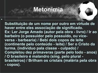 Metonímia
•
    Substituição de um nome por outro em virtude de
    haver entre eles associação de significado.
    Ex: Ler Jorge Amado (autor pela obra - livro) / Ir ao
    barbeiro (o possuidor pelo possuído, ou vice-
    versa - barbearia) / Bebi dois copos de leite
    (continente pelo conteúdo - leite) / Ser o Cristo da
    turma. (indivíduo pala classe - culpado) /
    Completou dez primaveras (parte pelo todo - anos)
    / O brasileiro é malandro (sing. pelo plural -
    brasileiros) / Brilham os cristais (matéria pela obra
    - copos).
 