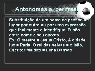 Antonomásia, perífrase
Substituição de um nome de pessoa ou
lugar por outro ou por uma expressão
que facilmente o identifique. Fusão
entre nome e seu aposto.
Ex: O mestre = Jesus Cristo, A cidade
luz = Paris, O rei das selvas = o leão,
Escritor Maldito = Lima Barreto
 