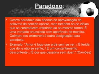 Paradoxo:

• Ocorre paradoxo não apenas na aproximação de
  palavras de sentido oposto, mas também na de idéias
  que se contradizem referindo-se ao mesmo termo. É
  uma verdade enunciada com aparência de mentira.
  Oxímoro (ou oximoron) é outra designação para
  paradoxo.
• Exemplo: "Amor é fogo que arde sem se ver; / É ferida
  que dói e não se sente; / É um contentamento
  descontente; / É dor que desatina sem doer;" (Camões)
 