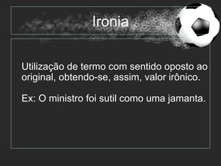 Ironia

Utilização de termo com sentido oposto ao
original, obtendo-se, assim, valor irônico.

Ex: O ministro foi sutil como uma jamanta.
 