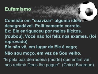 Eufemismo

 Consiste em "suavizar" alguma idéia
 desagradável. Politicamente correto.
 Ex: Ele enriqueceu por meios ilícitos.
 (roubou), Você não foi feliz nos exames. (foi
 reprovado)
 Ele não vê, em lugar de Ele é cego;
 Não sou moço, em vez de Sou velho.
"E pela paz derradeira (morte) que enfim vai
 nos redimir Deus lhe pague". (Chico Buarque).
 