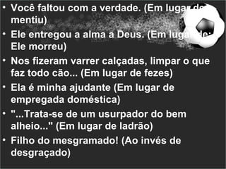 • Você faltou com a verdade. (Em lugar de
  mentiu)
• Ele entregou a alma a Deus. (Em lugar de:
  Ele morreu)
• Nos fizeram varrer calçadas, limpar o que
  faz todo cão... (Em lugar de fezes)
• Ela é minha ajudante (Em lugar de
  empregada doméstica)
• "...Trata-se de um usurpador do bem
  alheio..." (Em lugar de ladrão)
• Filho do mesgramado! (Ao invés de
  desgraçado)
 