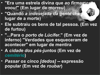 • "Era uma estrela divina que ao firmamento
  voou!" (Em lugar de morreu)
• "Quando a indesejada da gente chegar" (Em
  lugar de a morte)
• Ele subtraiu os bens de tal pessoa. (Em vez
  de furtou)
• "...Para o porto de Lúcifer." (Em vez de
  inferno) "Verdades que esqueceram de
  acontecer" em lugar de mentira
• A cidade dos pés-juntos (Em vez de
  cemitério)
• Passar os cinco [dedos] -- expressão
  popular (Em vez de roubar)
 