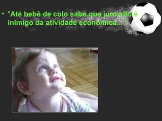• "Até bebê de colo sabe que juro alto é
  inimigo da atividade econômica..."
 
