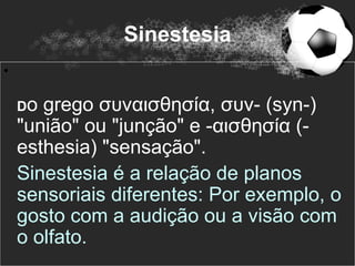 Sinestesia
•

    Do grego συναισθησία, συν- (syn-)
    "união" ou "junção" e -αισθησία (-
    esthesia) "sensação".
    Sinestesia é a relação de planos
    sensoriais diferentes: Por exemplo, o
    gosto com a audição ou a visão com
    o olfato.
 