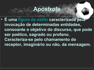 Apóstrofe
• É uma figura de estilo caracterizada pela
  invocação de determinadas entidades,
  consoante o objetivo do discurso, que pode
  ser poético, sagrado ou profano.
  Caracteriza-se pelo chamamento do
  receptor, imaginário ou não, da mensagem.
 