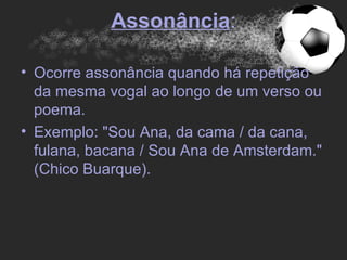 Assonância:

• Ocorre assonância quando há repetição
  da mesma vogal ao longo de um verso ou
  poema.
• Exemplo: "Sou Ana, da cama / da cana,
  fulana, bacana / Sou Ana de Amsterdam."
  (Chico Buarque).
 