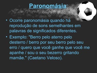 Paronomásia:

• Ocorre paronomásia quando há
  reprodução de sons semelhantes em
  palavras de significados diferentes.
• Exemplo: "Berro pelo aterro pelo
  desterro / berro por seu berro pelo seu
  erro / quero que você ganhe que você me
  apanhe / sou o seu bezerro gritando
  mamãe." (Caetano Veloso).
 