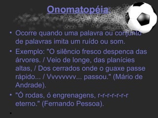 Onomatopéia:

• Ocorre quando uma palavra ou conjunto
  de palavras imita um ruído ou som.
• Exemplo: "O silêncio fresco despenca das
  árvores. / Veio de longe, das planícies
  altas, / Dos cerrados onde o guaxe passe
  rápido... / Vvvvvvvv... passou." (Mário de
  Andrade).
• "Ó rodas, ó engrenagens, r-r-r-r-r-r-r
  eterno." (Fernando Pessoa).
•
 