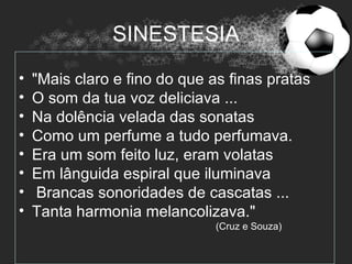 SINESTESIA
•   "Mais claro e fino do que as finas pratas
•   O som da tua voz deliciava ...
•   Na dolência velada das sonatas
•   Como um perfume a tudo perfumava.
•   Era um som feito luz, eram volatas
•   Em lânguida espiral que iluminava
•    Brancas sonoridades de cascatas ...
•   Tanta harmonia melancolizava."
                               (Cruz e Souza)
 