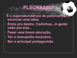 PLEONASMO
 É a superabundância de palavras para
  enunciar uma idéia.
- Entra pra dentro, Carlinhos...A gente
  volta pra trás...
- Fazer uma breve alocução.
- Ter o monopólio exclusivo.
- Ser o principal protagonista.
 
