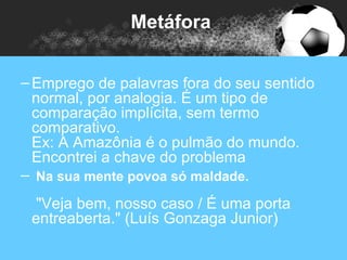 Metáfora


– Emprego de palavras fora do seu sentido
  normal, por analogia. É um tipo de
  comparação implícita, sem termo
  comparativo.
  Ex: A Amazônia é o pulmão do mundo.
  Encontrei a chave do problema
– Na sua mente povoa só maldade.
 "Veja bem, nosso caso / É uma porta
 entreaberta." (Luís Gonzaga Junior)
 
