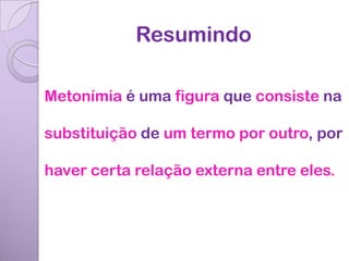 Resumindo

Metonímia é uma figura que consiste na

substituição de um termo por outro, por

haver certa relação externa entre eles.
 