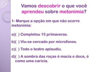 Vamos descobrir o que você
     aprendeu sobre metonímia?
1- Marque a opção em que não ocorre
metonímia:

a)( ) Completou 15 primaveras.
b)( ) Viu-se cercado por microfones.
c)( ) Todo o teatro aplaudiu.
d)( ) A sombra das roças é macia e doce, é
  como uma carícia.
 