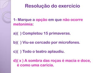 Resolução do exercício

1- Marque a opção em que não ocorre
metonímia:

a)( ) Completou 15 primaveras.

b)( ) Viu-se cercado por microfones.

c)( ) Todo o teatro aplaudiu.

d)( x ) A sombra das roças é macia e doce,
  é como uma carícia.
 