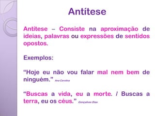 Antítese
Antítese – Consiste na aproximação de
ideias, palavras ou expressões de sentidos
opostos.

Exemplos:

“Hoje eu não vou falar mal nem bem de
ninguém.” Ana Carolina

“Buscas a vida, eu a morte. / Buscas a
terra, eu os céus.” Gonçalves Dias
 