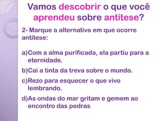 Vamos descobrir o que você
  aprendeu sobre antítese?
2- Marque a alternativa em que ocorre
antítese:

a)Com a alma purificada, ela partiu para a
  eternidade.
b)Cai a tinta da treva sobre o mundo.
c)Rezo para esquecer o que vivo
  lembrando.
d)As ondas do mar gritam e gemem ao
  encontro das pedras.
 