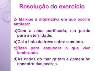 Resolução do exercício

2- Marque a alternativa em que ocorre
antítese:
a)Com a alma purificada, ela partiu
  para a eternidade.
b)Cai a tinta da treva sobre o mundo.
c)Rezo para esquecer o que vivo
  lembrando.
d)As ondas do mar gritam e gemem ao
  encontro das pedras.
 