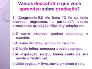 Vamos descobrir o que você
   aprendeu sobre gradação?
3- (Cesgranrio-RJ) Na frase “O fio da ideia
cresceu, engrossou, e partiu-se”, ocorre
processo de gradação. Não há gradação em:

a)O carro arrancou, ganhou velocidade e
  capotou.
b)O avião decolou, ganhou altura e caiu.
c)O balão inflou, começou a subir e apagou.
d)A inspiração surgiu, tomou conta da sua
  mente e frustrou-se.
e)João pegou um livro, ouviu um disco e saiu.
 