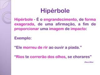 Hipérbole
Hipérbole - É o engrandecimento, de forma
exagerada, de uma afirmação, a fim de
proporcionar uma imagem de impacto:

Exemplo:

“Ele morreu de rir ao ouvir a piada.”

“Rios te correrão dos olhos, se chorares”
                                        Olavo Bilac
 