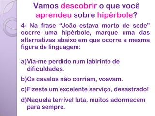 Vamos descobrir o que você
    aprendeu sobre hipérbole?
4- Na frase “João estava morto de sede”
ocorre uma hipérbole, marque uma das
alternativas abaixo em que ocorre a mesma
figura de linguagem:

a)Via-me perdido num labirinto de
  dificuldades.
b)Os cavalos não corriam, voavam.
c)Fizeste um excelente serviço, desastrado!
d)Naquela terrível luta, muitos adormecem
  para sempre.
 
