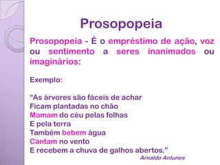Prosopopeia
Prosopopeia - É o empréstimo de ação, voz
ou sentimento a seres inanimados ou
imaginários:

Exemplo:

“As árvores são fáceis de achar
Ficam plantadas no chão
Mamam do céu pelas folhas
E pela terra
Também bebem água
Cantam no vento
E recebem a chuva de galhos abertos.”
                             Arnaldo Antunes
 
