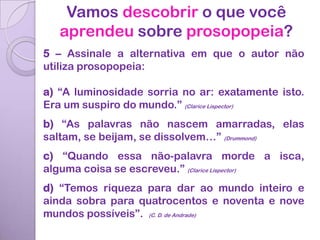 Vamos descobrir o que você
   aprendeu sobre prosopopeia?
5 – Assinale a alternativa em que o autor não
utiliza prosopopeia:

a) “A luminosidade sorria no ar: exatamente isto.
Era um suspiro do mundo.” (Clarice Lispector)
b) “As palavras não nascem amarradas, elas
saltam, se beijam, se dissolvem…” (Drummond)
c) “Quando essa não-palavra morde a isca,
alguma coisa se escreveu.” (Clarice Lispector)
d) “Temos riqueza para dar ao mundo inteiro e
ainda sobra para quatrocentos e noventa e nove
mundos possíveis”. (C. D. de Andrade)
 