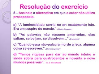 Resolução do exercício
5 – Assinale a alternativa em que o autor não utiliza
prosopopeia.

a) “A luminosidade sorria no ar: exatamente isto.
Era um suspiro do mundo.” (Clarice Lispector)
b) “As palavras não nascem amarradas, elas
saltam, se beijam, se dissolvem…” (Drummond)
c) “Quando essa não-palavra morde a isca, alguma
coisa se escreveu.” (Clarice Lispector)
d) “Temos riqueza para dar ao mundo inteiro e
ainda sobra para quatrocentos e noventa e nove
mundos possíveis”. (C. D. de Andrade)
 
