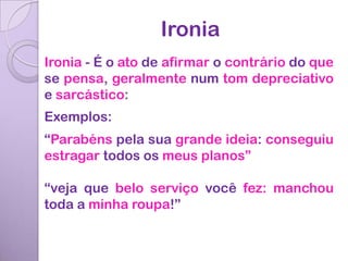 Ironia
Ironia - É o ato de afirmar o contrário do que
se pensa, geralmente num tom depreciativo
e sarcástico:
Exemplos:
“Parabéns pela sua grande ideia: conseguiu
estragar todos os meus planos”

“veja que belo serviço você fez: manchou
toda a minha roupa!”
 