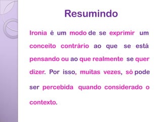 Resumindo
Ironia é um modo de se exprimir um

conceito contrário ao que    se está

pensando ou ao que realmente se quer

dizer. Por isso, muitas vezes, só pode

ser percebida quando considerado o

contexto.
 