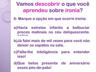 Vamos descobrir o que você
   aprendeu sobre ironia?
6- Marque a opção em que ocorre ironia:

a)Havia estrelas infantis a balbuciar
  preces matinais no céu deliquescente.
 (V. de Moraes)


b)Já falei mais de mil vezes para você não
  deixar os sapatos na sala.
c)Falta-lhe inteligência para entender
  isso!
d)Que belos presente de aniversário
  esses pés-de-pato!
 