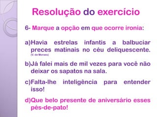 Resolução do exercício
6- Marque a opção em que ocorre ironia:

a)Havia estrelas infantis a balbuciar
  preces matinais no céu deliquescente.
  (V. de Moraes)


b)Já falei mais de mil vezes para você não
  deixar os sapatos na sala.
c)Falta-lhe        inteligência   para   entender
  isso!
d)Que belo presente de aniversário esses
  pés-de-pato!
 